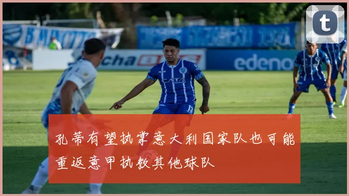 孔蒂有望执掌意大利国家队也可能重返意甲执教其他球队
