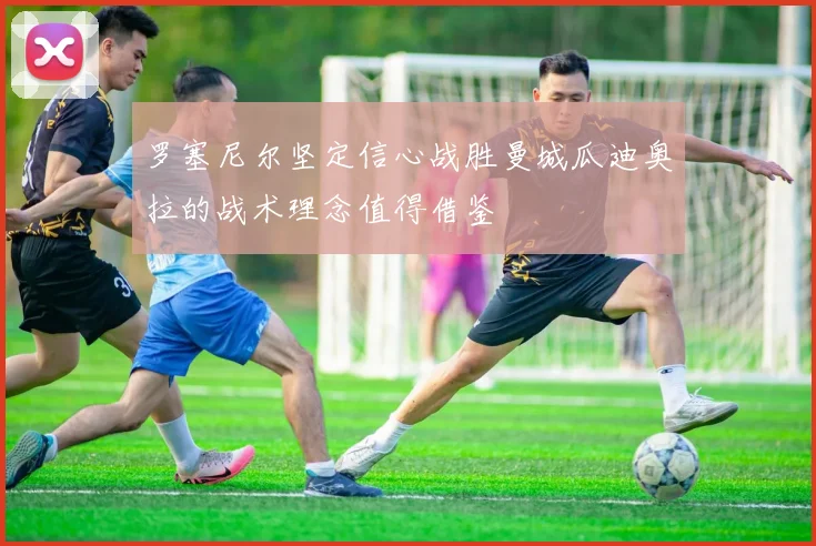 罗塞尼尔坚定信心战胜曼城瓜迪奥拉的战术理念值得借鉴