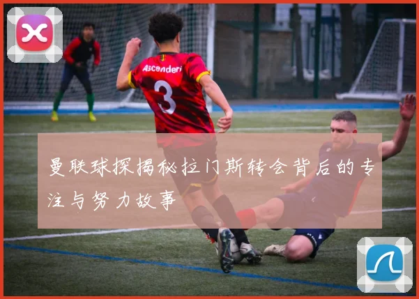 曼联球探揭秘拉门斯转会背后的专注与努力故事