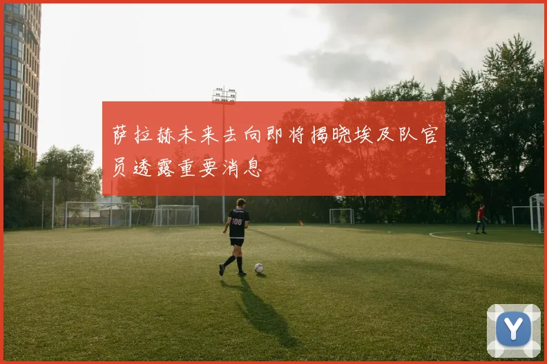 萨拉赫未来去向即将揭晓埃及队官员透露重要消息