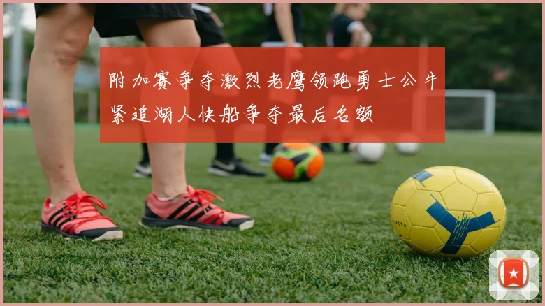 附加赛争夺激烈老鹰领跑勇士公牛紧追湖人快船争夺最后名额