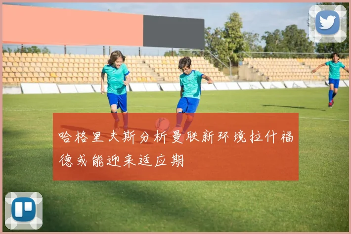 哈格里夫斯分析曼联新环境拉什福德或能迎来适应期