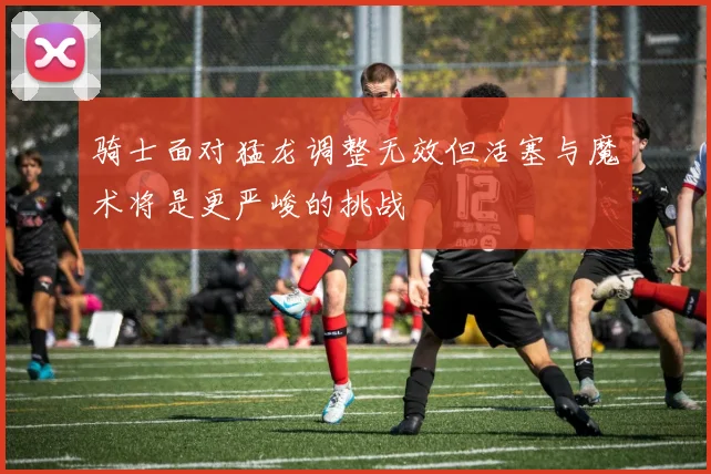 骑士面对猛龙调整无效但活塞与魔术将是更严峻的挑战