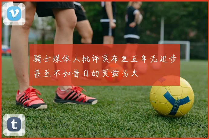 骑士媒体人批评莫布里五年无进步甚至不如昔日的莫兹戈夫