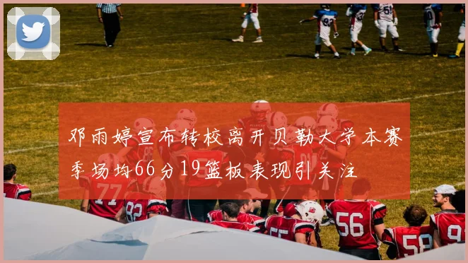邓雨婷宣布转校离开贝勒大学本赛季场均66分19篮板表现引关注