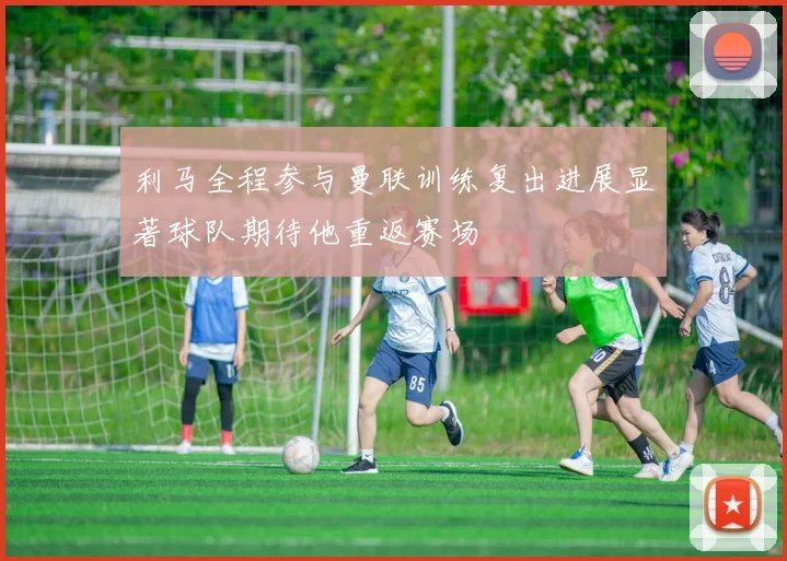 利马全程参与曼联训练复出进展显著球队期待他重返赛场