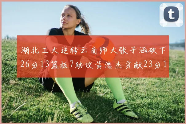 湖北工大逆转云南师大张子涵砍下26分13篮板7助攻黄浩杰贡献23分10篮板