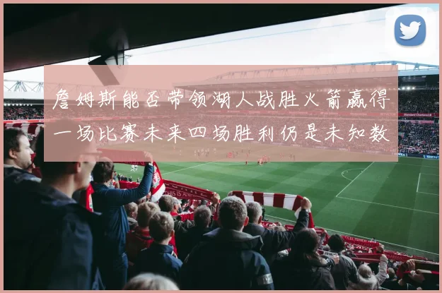 詹姆斯能否带领湖人战胜火箭赢得一场比赛未来四场胜利仍是未知数