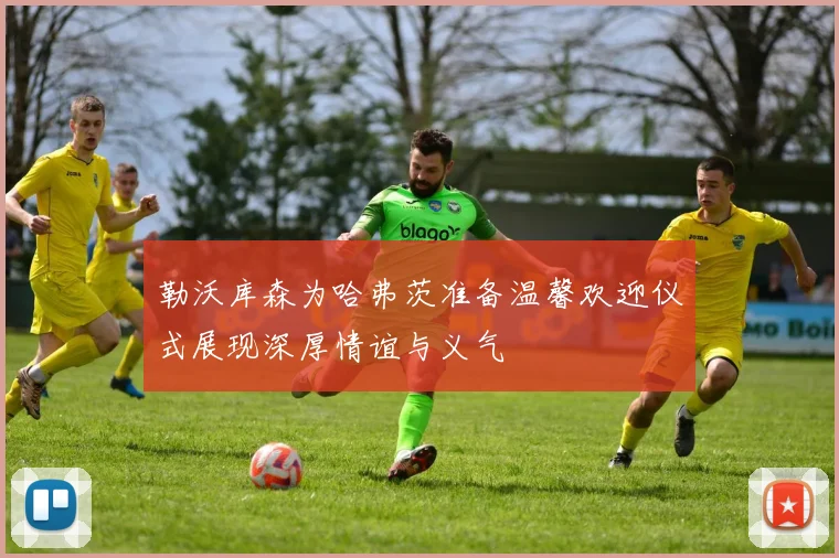 勒沃库森为哈弗茨准备温馨欢迎仪式展现深厚情谊与义气