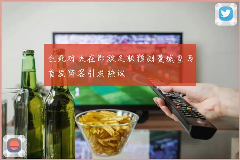生死对决在即欧足联预测曼城皇马首发阵容引发热议