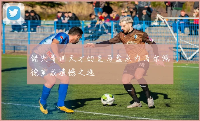 错失青训天才的皇马盘点内马尔佩德里成遗憾之选