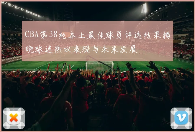 CBA第38轮本土最佳球员评选结果揭晓球迷热议表现与未来发展