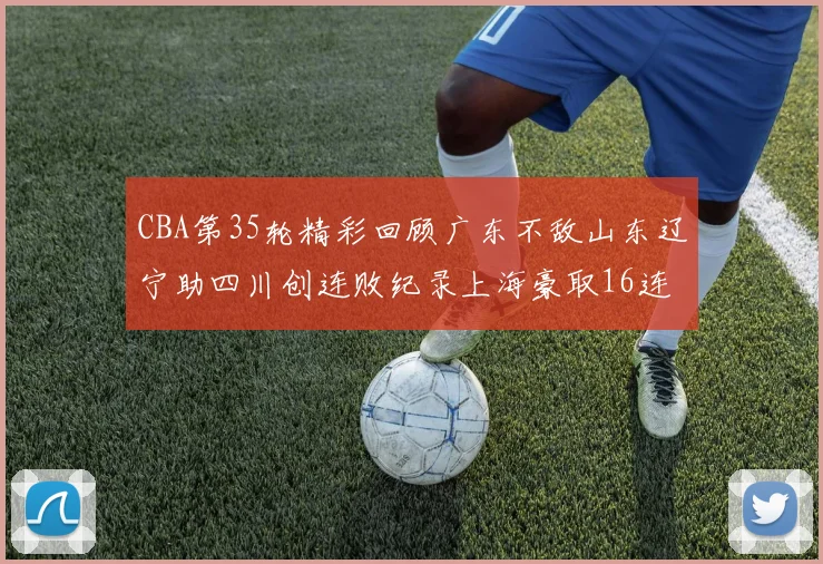 CBA第35轮精彩回顾广东不敌山东辽宁助四川创连败纪录上海豪取16连胜北京轻取同曦