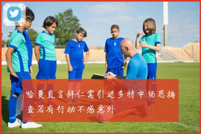 哈曼直言拜仁需引进多特中场恩梅查若有行动不感意外