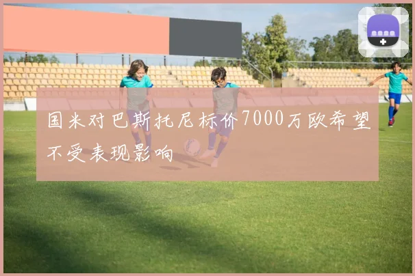 国米对巴斯托尼标价7000万欧希望不受表现影响