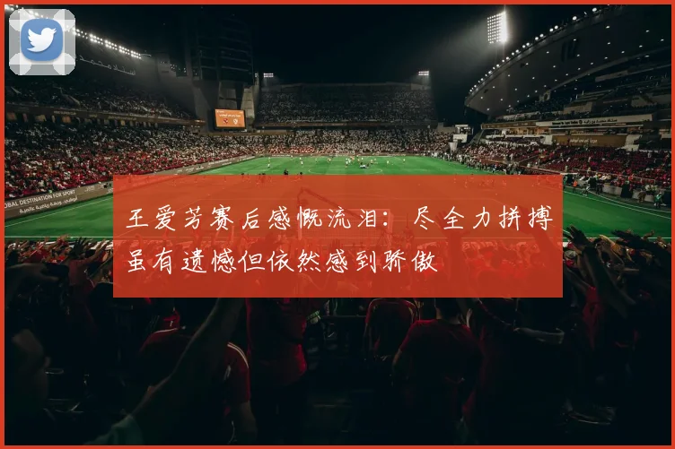 王爱芳赛后感慨流泪：尽全力拼搏虽有遗憾但依然感到骄傲
