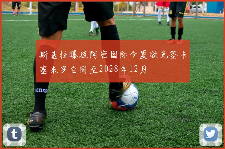 斯基拉曝迈阿密国际今夏欲免签卡塞米罗合同至2028年12月