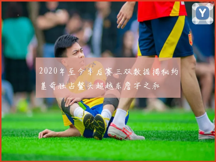 2020年至今季后赛三双数据揭秘约基奇独占鳌头超越东詹字之和