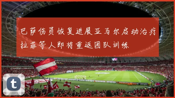 巴萨伤员恢复进展亚马尔启动治疗拉菲等人即将重返团队训练
