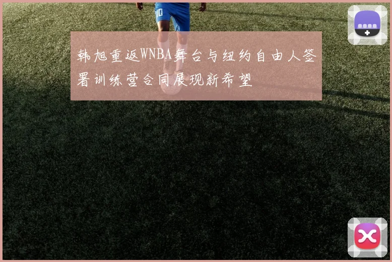 韩旭重返WNBA舞台与纽约自由人签署训练营合同展现新希望