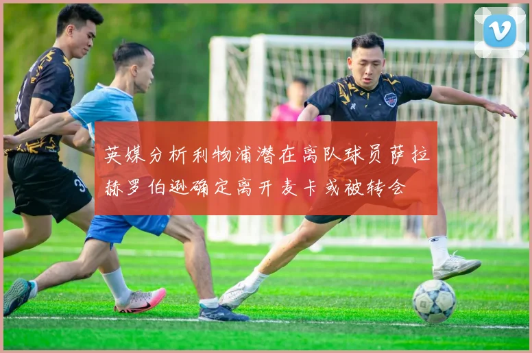 英媒分析利物浦潜在离队球员萨拉赫罗伯逊确定离开麦卡或被转会
