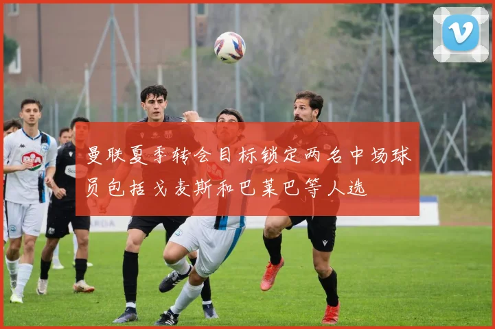 曼联夏季转会目标锁定两名中场球员包括戈麦斯和巴莱巴等人选