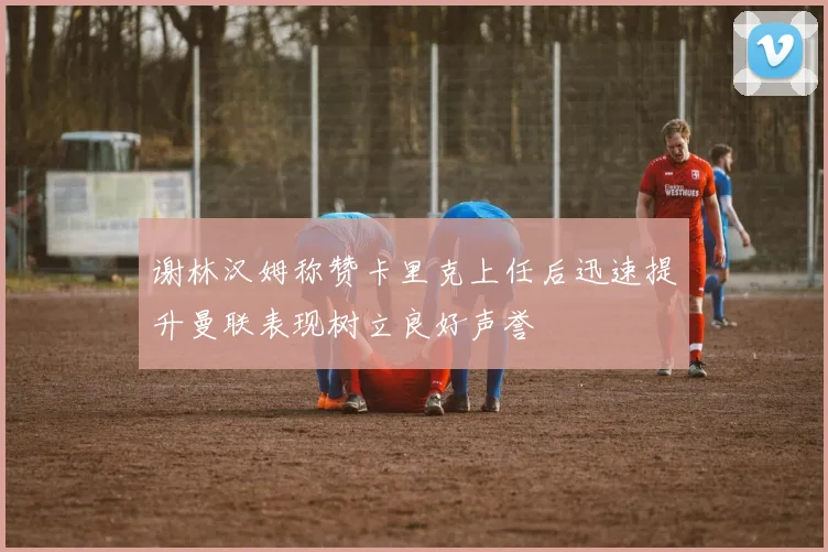 谢林汉姆称赞卡里克上任后迅速提升曼联表现树立良好声誉