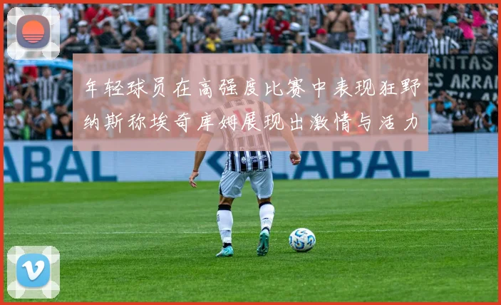 年轻球员在高强度比赛中表现狂野纳斯称埃奇库姆展现出激情与活力