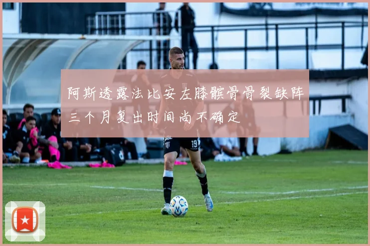 阿斯透露法比安左膝髌骨骨裂缺阵三个月复出时间尚不确定