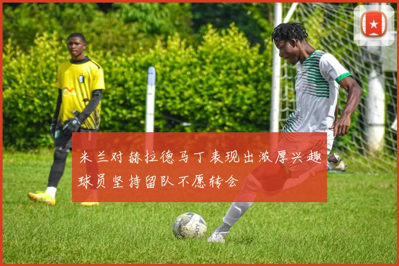 米兰对赫拉德马丁表现出浓厚兴趣球员坚持留队不愿转会